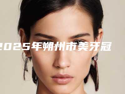 2025年朔州市美牙冠烤瓷牙医院在榜清单前十哪个更好-朔州市美牙冠烤瓷牙口腔医院