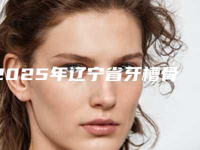 2025年辽宁省牙槽骨重塑术医院排行榜前十佳哪个可靠-辽宁省牙槽骨重塑术口腔医院