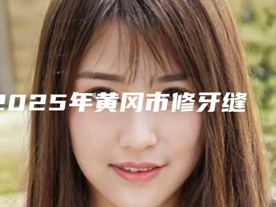 2025年黄冈市修牙缝价格(价目)参考一览(黄冈市修牙缝美容价格)