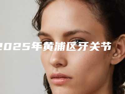 2025年黄浦区牙关节错位矫正价位表整容科倾情巨献