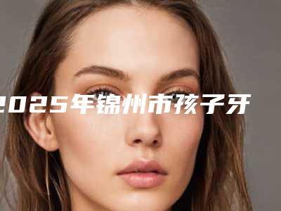 2025年锦州市孩子牙齿外凸矫正价格(费用)清单透明一览(锦州市孩子牙齿外凸矫正价格不一样)