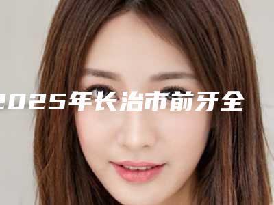 2025年长治市前牙全瓷固定桥修复医院在榜清单前十强私立汇总-长治市前牙全瓷固定桥修复口腔医院