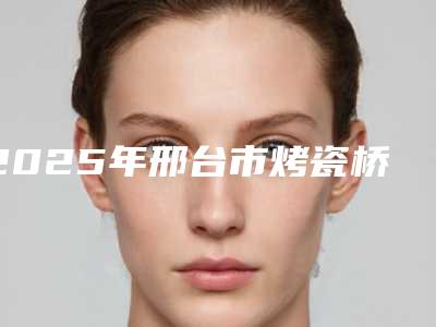 2025年邢台市烤瓷桥价格(费用)清单终.极一览