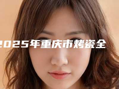 2025年重庆市烤瓷全瓷牙价格表手术如何算-重庆市烤瓷全瓷牙费用实惠吗